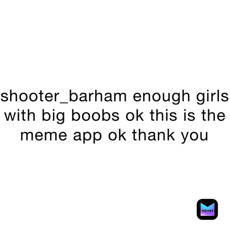 shooter_barham enough girls with big boobs ok this is the meme app ok ...