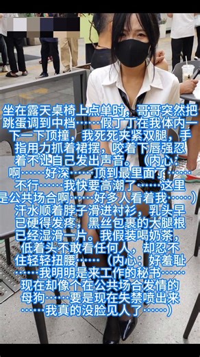 #露出 #户外 #完整版我坐在奶茶店露天桌椅上，跳蛋突然被哥哥调到最高档……我死死夹紧双腿，假丁丁在体内疯狂震动，几乎要当场喷出来。（内心崩溃）：不要……周围好多人都在看我……我是不是已经露馅了……果然，隔壁桌的男生一直盯着我看，眼神怪怪的；服务员小哥端奶茶过来的时候也多看了我好几眼……我只能假装玩手机，身体却不受控制地轻轻抽搐，淫水已经顺着黑丝大腿根往下流……奶茶店服务员小哥（内心OS）： “那个穿白衬衫黑丝的短裙姐姐怎么了？从进门开始就一直夹着腿走路，点单的时候手都在抖……脸红得像发烧一样，还一直低着头不敢看我。刚才她坐在外面桌子那儿，身体突然抖了一下，差点把奶茶打翻……该不会是身体不舒服吧？可她又一直用手按着裙摆下面……奇怪。”隔壁桌的两个上班族男生（小声讨论）： 男生A：“卧槽，你看那个黑丝姐姐……她腿一直在抖！刚刚还突然夹紧了，双腿并得死死的，表情好奇怪……像在忍着什么。” 男生B（压低声音）：“我靠，不会是……高潮了吧？她刚才低头的时候肩膀都在颤，脸红得要滴血了。黑丝上好像有水光……不会是尿了吧？！这也太骚了……”路过的中年阿姨： “现在的年轻女孩怎么回事？穿那么短的裙子还