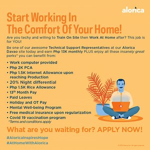Open your door to awesome opportunities here at Alorica Davao! To take advantage of these awesome stuff, you must first: -be at least 18 years old -be at least a HS/SHS graduate -have good communication skills -be amenable to shifting schedules -be willing to train on-site then work at home after -have at least 10Mbps of wired internet speed While on-site, please wear your face mask, face shield, and observe social distancing at all times while waiting for our vaccinated Aloricans to assist you.