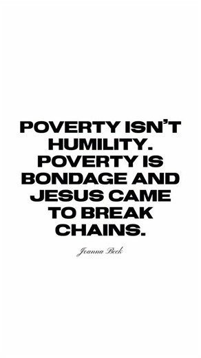 Poverty isn’t humility. Poverty is bondage and Jesus came to break chains. – Joanna Beck Somewhere along the way, the church confused struggle with sanctification. But lack is not a virtue, it’s a violation of your kingdom inheritance. Jesus didn’t die for you to barely make it. He died to redeem every area of your life, including your finances. You were made to steward abundance, not survive in scarcity. You were made to build legacy, not just pay bills. You were made to prosper and it’s time t