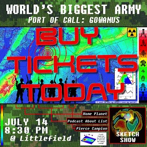 RECENTLY ANNOUNCED: WORLD'S BIGGEST ARMY PORT OF CALL: GOWANUS at littlefield July 14th! ​​​​​​​​​​​​​​​​​​Podcast About List (Patrick Doran, Cameron Fetter, Caleb Pitts), Home Planet (Alex Forrest, Joe Gleason) and Pierce Campion have put aside their cultural differences to form an interdisciplinary strategic NATO-style sketch comedy alliance in Gowanus. Join up to receive LIVE SKETCHES, VIDEO SCREENINGS, FORCIBLE OUT-OF-DATE DYPYHERIA INOCULATIONS and FUNNY SLIDESHOWS. and ANTICS. Tickets avai
