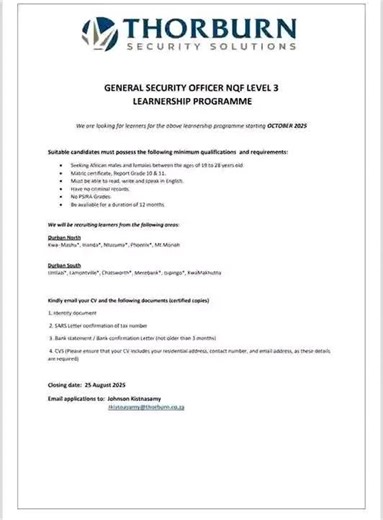 THORBURN SECURITY SOLUTIONS GENERAL SECURITY OFFICER NQF LEVEL 3 LEARNERSHIP PROGRAMME We are looking for learners for the above learnership programme starting OCTOBER 2025 Suitable candidates must possess the following minimum qualifications and requirements: Seeking African males and females between the ages of 19 to 28 years old. Matric certificate, Report Grade 10 & 11. Must be able to read, write and speak in English. Have no criminal records. No PSIRA Grades. Be available for a duration of
