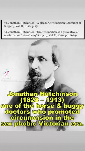 Jonathan Hutchinson, in his paper "On circumcision as a preventive of masturbation," advocated universal circumcision of male infants. https://en.wikipedia.org/wiki/Jonathan_Hutchinson https://www.cirp.org/library/history/darby4/ https://www.historyofcircumcision.com/templates/pages/the_crotchets_of_sir_jonathan_hutchinson.html | Bloodstained Men & Their Friends
