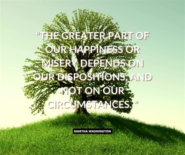 The greater part of our happiness or misery depends on our dispositions and not on our circumstances. We carry the seeds of the one or the other about with us in our minds wherever we go. - Martha Washington, wife of George Washington, the first president of the United States. | American Renewal Project | Facebook