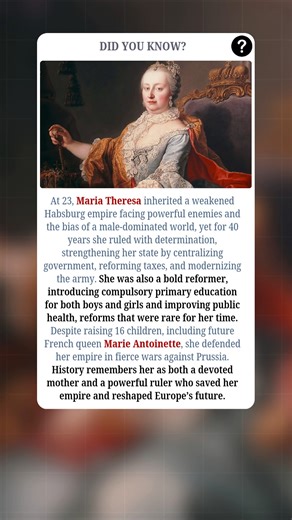 At just 23, Maria Theresa inherited a fragile Habsburg empire surrounded by enemies and undermined by a male-dominated world. Yet, she ruled for 40 years with fierce determination, strengthening her state by centralizing government, reforming taxes, and modernizing the army. Beyond politics, she was a visionary reformer, introducing compulsory primary education for both boys and girls, improving public health, and setting a standard rare for her time. Despite raising 16 children, including Marie