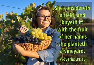 Proverbs 31:16 She considereth a field, and buyeth it: with the fruit of her hands she planteth a vineyard. The virtuous woman never sat on her laurels. In fact, she hardly ever sat! She pressed forward in a new direction here. Domestic duties did not take all her abilities and time, so she analyzed business ventures, bought real estate, and invested her allowance in earning assets for the family estate. This woman was more than a nanny, cook, and laundress. Wives, King Lemuel’s mother gave him 