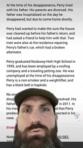 Perry was last seen in his home in the 300 block of west Oak Street in Skidmore, Missouri at 3:00 p.m. on April 11, 2001. He went outside to put some jumper cables in a shed. He was expected to be right back, but never returned and has never been heard from again. ��His family says it is extremely uncharacteristic of Perry to be out of touch with his family and friends for more than a few days. He was reported missing on April 17, six days after he disappeared. He left his van and all of his bel