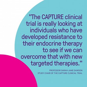The CAPTURE clinical trial aims to identify women and men with hormone-receptor positive metastatic breast cancer, who may benefit from a novel combination of drugs that may improve progression-free survival and offer a new treatment option. The CAPTURE clinical trial will involve 21 sites in Australia, is open to both men and women, and will enrol 140 patients on the study. Learn more about this clinical trial here: https://www.breastcancertrials.org.au/current-clinical-trials/capture | Breast 