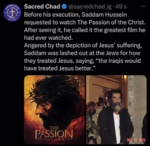 Sacredchad on Instagram: "In the final days before his execution, Saddam Hussein made a striking request: he asked to watch The Passion of the Christ. According to U.S. military personnel who guarded him during his captivity, Saddam was deeply impacted by the film. He called it “the greatest movie he had ever seen.” Moved by the brutal depiction of Jesus’ suffering, Saddam expressed rage at the way the Jews treated Christ, saying that “the Iraqis would have treated Jesus better.” The film seemed