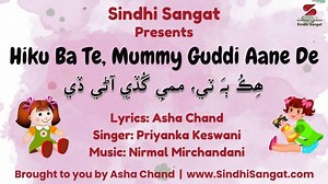 A very simple, short, and sweet new rhyme is added for our 8th International Sindhi Nursery Rhymes Competition for Junior Category kids. Here is the lyrical video to learn the rhyme along with the lyrics. Lyrics in English Hiku ba te, Mummy guddi aane de, Ba te chaar, Kariyaan guddi’a khe pyaar, Te chaar panjha, Khanaa guddi’a khe hanja, Chaar panjha chhaha, Paayaan guddi’a khe gaha, Panjha chhaha satta, Soni guddi’a ji natha, Chhah satta atha, Dissu guddi’a ja thatha, Satta atha nava, Guddi kha