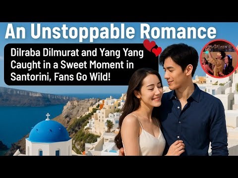Unstoppable Romance! Dilraba & Yang Yang Spotted in Santorini!