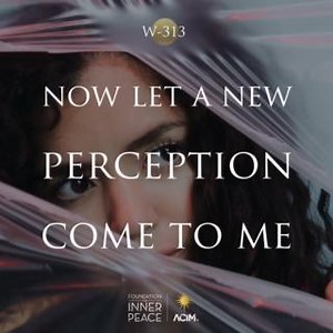 💫Workbook Lesson 313: Now let a new perception come to me.💫 Father, there is a vision which beholds all things as sinless, so that fear has gone, and where it was is love invited in. And love will come wherever it is asked. This vision is Your gift. The eyes of Christ look on a world forgiven. In His sight are all its sins forgiven, for He sees no sin in anything He looks upon. Now let His true perception come to me, that I may waken from the dream of sin and look within upon my sinlessness, w
