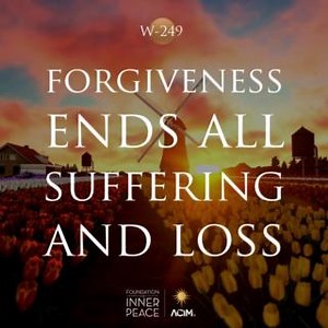 💫Workbook Lesson 249: Forgiveness ends all suffering and loss.💫 Forgiveness paints a picture of a world where suffering is over, loss becomes impossible and anger makes no sense. Attack is gone, and madness has an end. What suffering is now conceivable? What loss can be sustained? The world becomes a place of joy, abundance, charity and endless giving. It is now so like to Heaven that it quickly is transformed into the light that it reflects. And so the journey which the Son of God began has e