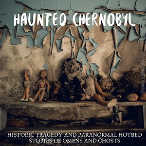 Haunted Chernobyl: A Historic Tragedy and Paranormal Hotbed