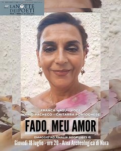 Domani alle 20 nell'area archeologica di Nora Franca Masu e Mario Pacheco in FADO,MEU AMOR Nel ricordo della grande Amália Rodrigues, a 25 anni dalla sua scomparsa, Franca Masu porta in scena un nuovo spettacolo tutto dedicato al Fado portoghese: “Fado, meu amor”. “Fado, meu amor” è un recital di musica intensa, con parole e gesti che raccontano come in un viaggio sentitamente vissuto le diverse anime del Fado e il suo languore profondo, un sentimento quasi intraducibile. Una saudade che si rive
