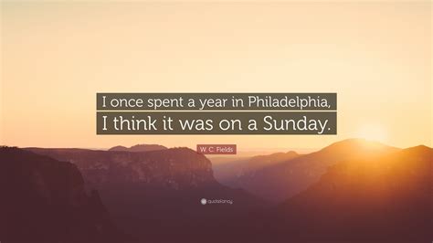 Find the perfect quotation, share the best one or create your own! W. C. Fields Quote: "I once spent a year in Philadelphia, I think it was on a Sunday." (10 ...