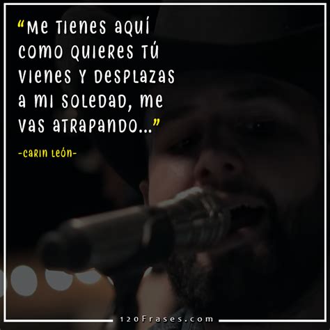 Llegas hasta el fondo de cada rincón me tienes aquí como quieres tú vienes y desplazas a mi soledad me vas atrapando. Frases de Carin León (En mi mente estas / Tú) - 120 frases