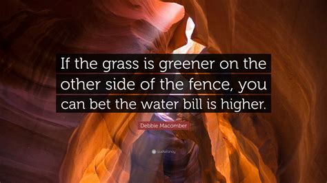 If someone says the grass is always greener (on the other side), then that person is telling you that even though another situation might seem better than yours it often is not any better. Debbie Macomber Quote: "If the grass is greener on the other side of the fence, you can bet the ...