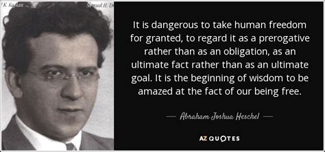 Especially in today's world where people are so quick to give up their freedom and liberties. Abraham Joshua Heschel quote: It is dangerous to take human freedom for granted, to...