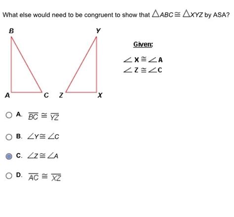 Two triangles are congruent to each other if any of the two pairs of angles and one pair of corresponding sides are equal to each other. What else would need to be congruent to show that ABC XYZ ...