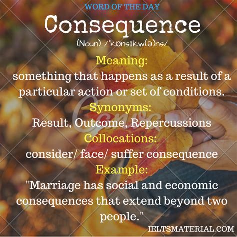 A consequence is an effect or result of an action, usually implying that it is a negative one. Consequence - Word Of The Day For IELTS