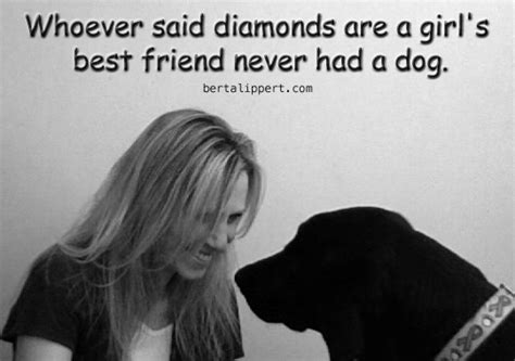 I can assure you the above quote is 100% true! Berta Lippert | Whoever said diamonds are a girl's best friend never had a dog. - Berta Lippert