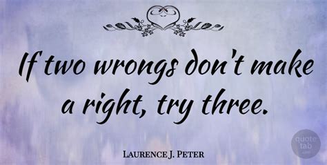Just forgive her… she didn't mean to shout and if you don't invite her to your party it will make everything worse. Laurence J. Peter: If two wrongs don't make a right, try three. | QuoteTab