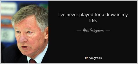 You can't aspire to be loved, because that isn't going to happen, nor do you want people to be frightened of you. Alex Ferguson quote: I've never played for a draw in my life.