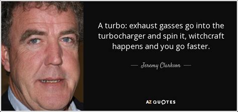 Quotes from the top man himself, brace yourself for total non pc compliance as jeremy lets rip with some i've seen better looking gangrenous wounds than this. Jeremy Clarkson quote: A turbo: exhaust gasses go into the turbocharger and spin...