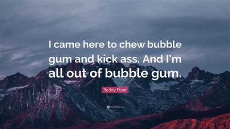 And i'm all out of bubblegum. Roddy Piper Quote: "I came here to chew bubble gum and kick ass. And I'm all out of bubble gum ...