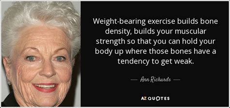 There it was, the rome, the paris, the london of the twentieth century, the city of ambition, the dense magnetic rock, the irresistible destination of all those who insist on being where things are. Ann Richards quote: Weight-bearing exercise builds bone ...