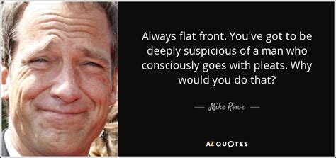Mike rowe (of dirty jobs fame, and the hmfic of mikeroweworks.com and profoundly disconnected) often posts at facebook. Mike Rowe quote: Always flat front. You've got to be deeply suspicious of...