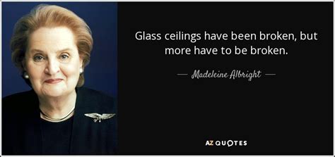Someone's got to break the glass ceiling, and once it's broken, everybody else comes clamouring 9 'for years, without fnowing, tve built a glass room: Madeleine Albright quote: Glass ceilings have been broken ...