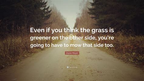 It asks us maintain stability in life and stick to decision because the grass will always be greener on the. Joyce Meyer Quote: "Even if you think the grass is greener on the other side, you're going to ...