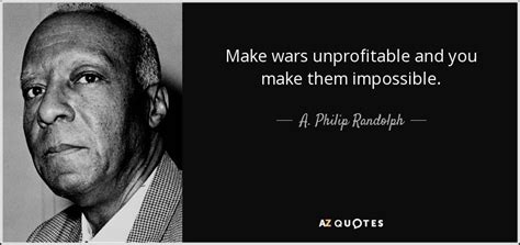 We cannot do it, and we shall not do it. A. Philip Randolph quote: Make wars unprofitable and you make them impossible.